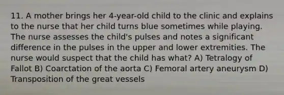 11. A mother brings her 4-year-old child to the clinic and explains to the nurse that her child turns blue sometimes while playing. The nurse assesses the child's pulses and notes a significant difference in the pulses in the upper and lower extremities. The nurse would suspect that the child has what? A) Tetralogy of Fallot B) Coarctation of the aorta C) Femoral artery aneurysm D) Transposition of the great vessels