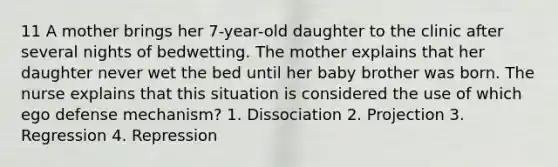 11 A mother brings her 7-year-old daughter to the clinic after several nights of bedwetting. The mother explains that her daughter never wet the bed until her baby brother was born. The nurse explains that this situation is considered the use of which ego defense mechanism? 1. Dissociation 2. Projection 3. Regression 4. Repression