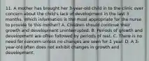 11. A mother has brought her 3-year-old child in to the clinic over concern about the child's lack of development in the last 3 months. Which information is the most appropriate for the nurse to provide to this mother? A. Children should continue their growth and development uninterrupted. B. Periods of growth and development are often followed by periods of rest. C. There is no need for concern unless no changes are seen for 1 year. D. A 3-year-old often does not exhibit changes in growth and development.