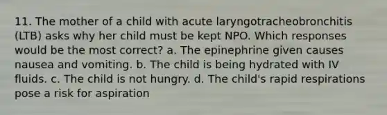 11. The mother of a child with acute laryngotracheobronchitis (LTB) asks why her child must be kept NPO. Which responses would be the most correct? a. The epinephrine given causes nausea and vomiting. b. The child is being hydrated with IV fluids. c. The child is not hungry. d. The child's rapid respirations pose a risk for aspiration