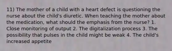 11) The mother of a child with a heart defect is questioning the nurse about the child's diuretic. When teaching the mother about the medication, what should the emphasis from the nurse? 1. Close monitoring of output 2. The digitalization process 3. The possibility that pulses in the child might be weak 4. The child's increased appetite