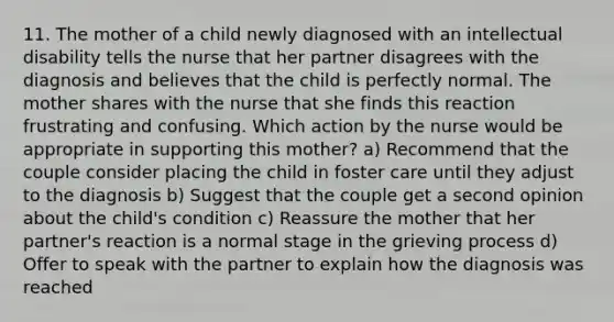 11. The mother of a child newly diagnosed with an intellectual disability tells the nurse that her partner disagrees with the diagnosis and believes that the child is perfectly normal. The mother shares with the nurse that she finds this reaction frustrating and confusing. Which action by the nurse would be appropriate in supporting this mother? a) Recommend that the couple consider placing the child in foster care until they adjust to the diagnosis b) Suggest that the couple get a second opinion about the child's condition c) Reassure the mother that her partner's reaction is a normal stage in the grieving process d) Offer to speak with the partner to explain how the diagnosis was reached