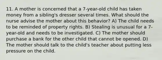 11. A mother is concerned that a 7-year-old child has taken money from a sibling's dresser several times. What should the nurse advise the mother about this behavior? A) The child needs to be reminded of property rights. B) Stealing is unusual for a 7-year-old and needs to be investigated. C) The mother should purchase a bank for the other child that cannot be opened. D) The mother should talk to the child's teacher about putting less pressure on the child.