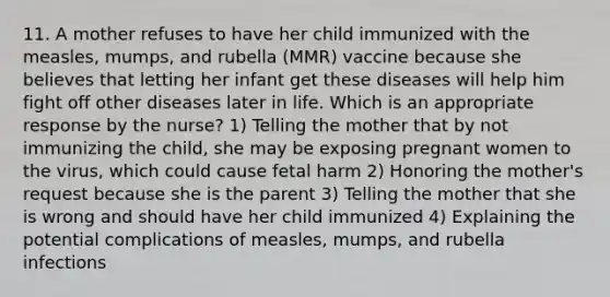 11. A mother refuses to have her child immunized with the measles, mumps, and rubella (MMR) vaccine because she believes that letting her infant get these diseases will help him fight off other diseases later in life. Which is an appropriate response by the nurse? 1) Telling the mother that by not immunizing the child, she may be exposing pregnant women to the virus, which could cause fetal harm 2) Honoring the mother's request because she is the parent 3) Telling the mother that she is wrong and should have her child immunized 4) Explaining the potential complications of measles, mumps, and rubella infections