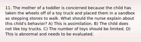 11. The mother of a toddler is concerned because the child has taken the wheels off of a toy truck and placed them in a sandbox as stepping stones to walk. What should the nurse explain about this child's behavior? A) This is assimilation. B) The child does not like toy trucks. C) The number of toys should be limited. D) This is abnormal and needs to be evaluated.