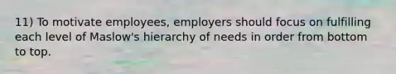 11) To motivate employees, employers should focus on fulfilling each level of Maslow's hierarchy of needs in order from bottom to top.