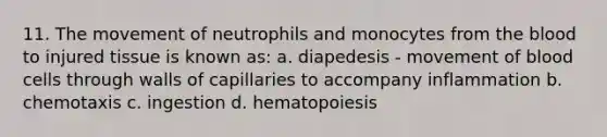 11. The movement of neutrophils and monocytes from the blood to injured tissue is known as: a. diapedesis - movement of blood cells through walls of capillaries to accompany inflammation b. chemotaxis c. ingestion d. hematopoiesis