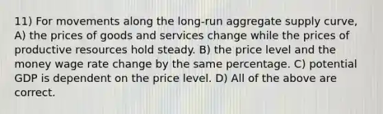 11) For movements along the long-run aggregate supply curve, A) the prices of goods and services change while the prices of productive resources hold steady. B) the price level and the money wage rate change by the same percentage. C) potential GDP is dependent on the price level. D) All of the above are correct.