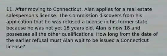 11. After moving to Connecticut, Alan applies for a real estate salesperson's license. The Commission discovers from his application that he was refused a license in his former state because he was not yet 18 years old. Alan is now 18 and possesses all the other qualifications. How long from the date of the earlier refusal must Alan wait to be issued a Connecticut license?