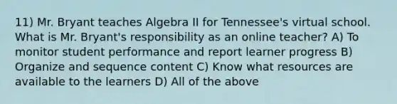 11) Mr. Bryant teaches Algebra II for Tennessee's virtual school. What is Mr. Bryant's responsibility as an online teacher? A) To monitor student performance and report learner progress B) Organize and sequence content C) Know what resources are available to the learners D) All of the above