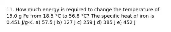 11. How much energy is required to change the temperature of 15.0 g Fe from 18.5 °C to 56.8 °C? The specific heat of iron is 0.451 J/g·K. a) 57.5 J b) 127 J c) 259 J d) 385 J e) 452 J