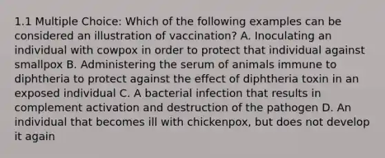 1.1 Multiple Choice: Which of the following examples can be considered an illustration of vaccination? A. Inoculating an individual with cowpox in order to protect that individual against smallpox B. Administering the serum of animals immune to diphtheria to protect against the effect of diphtheria toxin in an exposed individual C. A bacterial infection that results in complement activation and destruction of the pathogen D. An individual that becomes ill with chickenpox, but does not develop it again