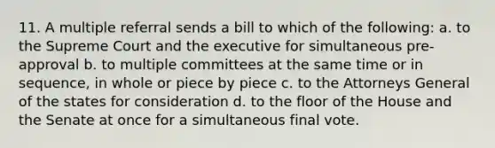 11. A multiple referral sends a bill to which of the following: a. to the Supreme Court and the executive for simultaneous pre-approval b. to multiple committees at the same time or in sequence, in whole or piece by piece c. to the Attorneys General of the states for consideration d. to the floor of the House and the Senate at once for a simultaneous final vote.