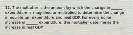 11. The multiplier is the amount by which the change in​ ______ expenditure is magnified or multiplied to determine the change in equilibrium expenditure and real GDP. For every dollar increase in​ ______ expenditure, the multiplier determines the increase in real GDP.