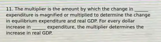 11. The multiplier is the amount by which the change in​ ______ expenditure is magnified or multiplied to determine the change in equilibrium expenditure and real GDP. For every dollar increase in​ ______ expenditure, the multiplier determines the increase in real GDP.