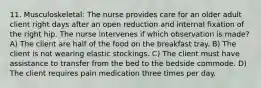 11. Musculoskeletal: The nurse provides care for an older adult client right days after an open reduction and internal fixation of the right hip. The nurse intervenes if which observation is made? A) The client are half of the food on the breakfast tray. B) The client is not wearing elastic stockings. C) The client must have assistance to transfer from the bed to the bedside commode. D) The client requires pain medication three times per day.