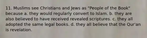 11. Muslims see Christians and Jews as "People of the Book" because a. they would regularly convert to Islam. b. they are also believed to have received revealed scriptures. c. they all adopted the same legal books. d. they all believe that the Qur'an is revelation.