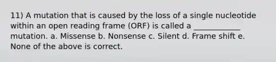 11) A mutation that is caused by the loss of a single nucleotide within an open reading frame (ORF) is called a ____________ mutation. a. Missense b. Nonsense c. Silent d. Frame shift e. None of the above is correct.