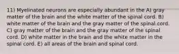 11) Myelinated neurons are especially abundant in the A) gray matter of the brain and the white matter of the spinal cord. B) white matter of the brain and the gray matter of the spinal cord. C) gray matter of the brain and the gray matter of the spinal cord. D) white matter in the brain and the white matter in the spinal cord. E) all areas of the brain and spinal cord.