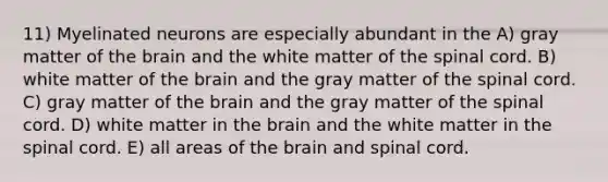 11) Myelinated neurons are especially abundant in the A) gray matter of the brain and the white matter of the spinal cord. B) white matter of the brain and the gray matter of the spinal cord. C) gray matter of the brain and the gray matter of the spinal cord. D) white matter in the brain and the white matter in the spinal cord. E) all areas of the brain and spinal cord.