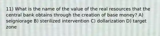 11) What is the name of the value of the real resources that the central bank obtains through the creation of base money? A) seigniorage B) sterilized intervention C) dollarization D) target zone