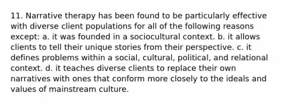 11. Narrative therapy has been found to be particularly effective with diverse client populations for all of the following reasons except: a. it was founded in a sociocultural context. b. it allows clients to tell their unique stories from their perspective. c. it defines problems within a social, cultural, political, and relational context. d. it teaches diverse clients to replace their own narratives with ones that conform more closely to the ideals and values of mainstream culture.