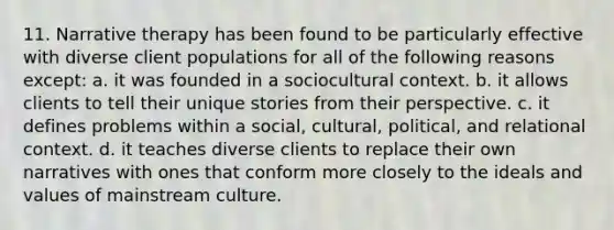 11. ​Narrative therapy has been found to be particularly effective with diverse client populations for all of the following reasons except: a. ​it was founded in a sociocultural context. b. ​it allows clients to tell their unique stories from their perspective. c. ​it defines problems within a social, cultural, political, and relational context. d. ​it teaches diverse clients to replace their own narratives with ones that conform more closely to the ideals and values of mainstream culture.