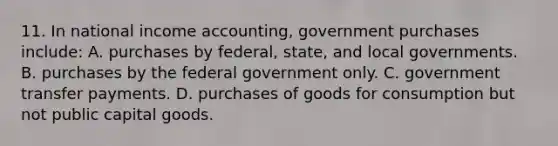 11. In national income accounting, government purchases include: A. purchases by federal, state, and local governments. B. purchases by the federal government only. C. government transfer payments. D. purchases of goods for consumption but not public capital goods.