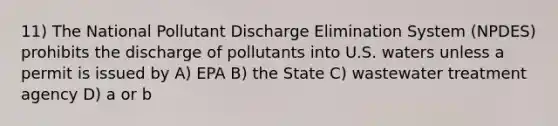 11) The National Pollutant Discharge Elimination System (NPDES) prohibits the discharge of pollutants into U.S. waters unless a permit is issued by A) EPA B) the State C) wastewater treatment agency D) a or b