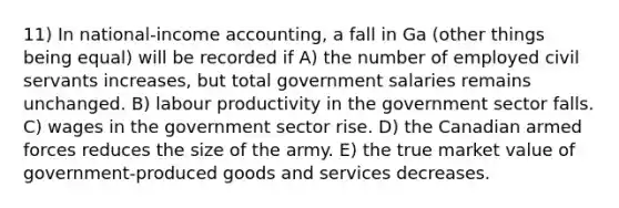 11) In national-income accounting, a fall in Ga (other things being equal) will be recorded if A) the number of employed civil servants increases, but total government salaries remains unchanged. B) labour productivity in the government sector falls. C) wages in the government sector rise. D) the Canadian armed forces reduces the size of the army. E) the true market value of government-produced goods and services decreases.