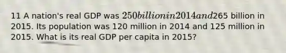 11 A nation's real GDP was 250 billion in 2014 and265 billion in 2015. Its population was 120 million in 2014 and 125 million in 2015. What is its real GDP per capita in 2015?