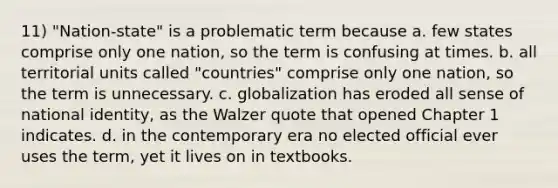 11) "Nation-state" is a problematic term because a. few states comprise only one nation, so the term is confusing at times. b. all territorial units called "countries" comprise only one nation, so the term is unnecessary. c. globalization has eroded all sense of national identity, as the Walzer quote that opened Chapter 1 indicates. d. in the contemporary era no elected official ever uses the term, yet it lives on in textbooks.