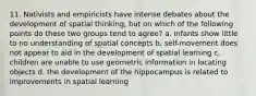 11. Nativists and empiricists have intense debates about the development of spatial thinking, but on which of the following points do these two groups tend to agree? a. infants show little to no understanding of spatial concepts b. self-movement does not appear to aid in the development of spatial learning c. children are unable to use geometric information in locating objects d. the development of the hippocampus is related to improvements in spatial learning