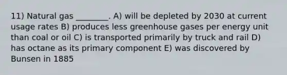 11) Natural gas ________. A) will be depleted by 2030 at current usage rates B) produces less greenhouse gases per energy unit than coal or oil C) is transported primarily by truck and rail D) has octane as its primary component E) was discovered by Bunsen in 1885