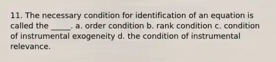 11. The necessary condition for identification of an equation is called the _____. a. order condition b. rank condition c. condition of instrumental exogeneity d. the condition of instrumental relevance.