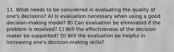 11. What needs to be considered in evaluating the quality of one's decisions? A) Is evaluation necessary when using a good decision-making model? B) Can evaluation be eliminated if the problem is resolved? C) Will the effectiveness of the decision maker be supported? D) Will the evaluation be helpful in increasing one's decision-making skills?