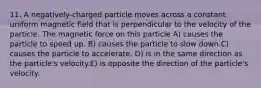 11. A negatively-charged particle moves across a constant uniform magnetic field that is perpendicular to the velocity of the particle. The magnetic force on this particle A) causes the particle to speed up. B) causes the particle to slow down.C) causes the particle to accelerate. D) is in the same direction as the particle's velocity.E) is opposite the direction of the particle's velocity.