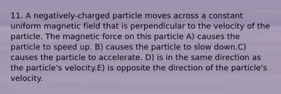 11. A negatively-charged particle moves across a constant uniform magnetic field that is perpendicular to the velocity of the particle. The magnetic force on this particle A) causes the particle to speed up. B) causes the particle to slow down.C) causes the particle to accelerate. D) is in the same direction as the particle's velocity.E) is opposite the direction of the particle's velocity.