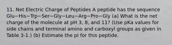 11. Net Electric Charge of Peptides A peptide has the sequence Glu−His−Trp−Ser−Gly−Leu−Arg−Pro−Gly (a) What is the net charge of the molecule at pH 3, 8, and 11? (Use pKa values for side chains and terminal amino and carboxyl groups as given in Table 3-1.) (b) Estimate the pI for this peptide.