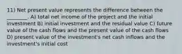 11) Net present value represents the difference between the ________. A) total net income of the project and the initial investment B) initial investment and the residual value C) future value of the cash flows and the present value of the cash flows D) present value of the investment's net cash inflows and the investment's initial cost