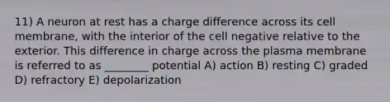 11) A neuron at rest has a charge difference across its cell membrane, with the interior of the cell negative relative to the exterior. This difference in charge across the plasma membrane is referred to as ________ potential A) action B) resting C) graded D) refractory E) depolarization