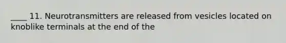 ____ 11. Neurotransmitters are released from vesicles located on knoblike terminals at the end of the
