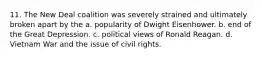 11. The New Deal coalition was severely strained and ultimately broken apart by the a. popularity of Dwight Eisenhower. b. end of the Great Depression. c. political views of Ronald Reagan. d. Vietnam War and the issue of civil rights.