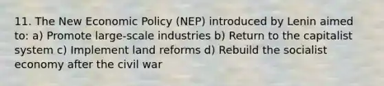 11. The New Economic Policy (NEP) introduced by Lenin aimed to: a) Promote large-scale industries b) Return to the capitalist system c) Implement land reforms d) Rebuild the socialist economy after the civil war