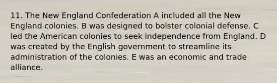 11. The New England Confederation A included all the New England colonies. B was designed to bolster colonial defense. C led the American colonies to seek independence from England. D was created by the English government to streamline its administration of the colonies. E was an economic and trade alliance.