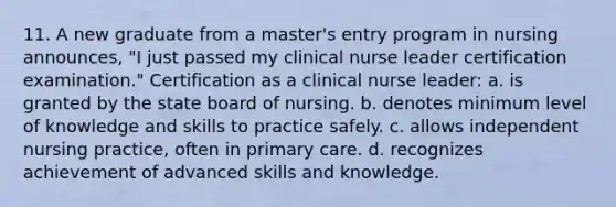 11. A new graduate from a master's entry program in nursing announces, "I just passed my clinical nurse leader certification examination." Certification as a clinical nurse leader: a. is granted by the state board of nursing. b. denotes minimum level of knowledge and skills to practice safely. c. allows independent nursing practice, often in primary care. d. recognizes achievement of advanced skills and knowledge.