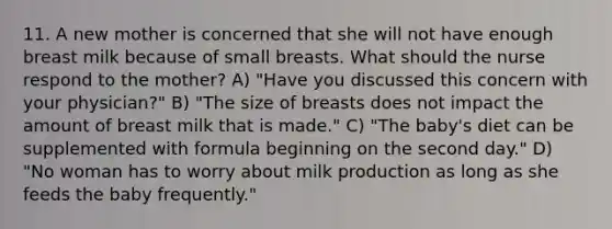 11. A new mother is concerned that she will not have enough breast milk because of small breasts. What should the nurse respond to the mother? A) "Have you discussed this concern with your physician?" B) "The size of breasts does not impact the amount of breast milk that is made." C) "The baby's diet can be supplemented with formula beginning on the second day." D) "No woman has to worry about milk production as long as she feeds the baby frequently."