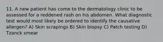 11. A new patient has come to the dermatology clinic to be assessed for a reddened rash on his abdomen. What diagnostic test would most likely be ordered to identify the causative allergen? A) Skin scrapings B) Skin biopsy C) Patch testing D) Tzanck smear