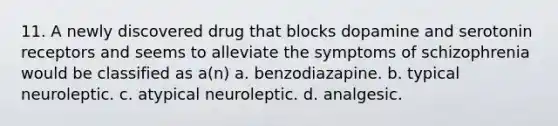 11. A newly discovered drug that blocks dopamine and serotonin receptors and seems to alleviate the symptoms of schizophrenia would be classified as a(n) a. benzodiazapine. b. typical neuroleptic. c. atypical neuroleptic. d. analgesic.