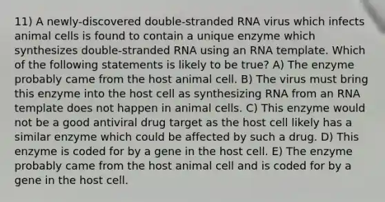 11) A newly-discovered double-stranded RNA virus which infects animal cells is found to contain a unique enzyme which synthesizes double-stranded RNA using an RNA template. Which of the following statements is likely to be true? A) The enzyme probably came from the host animal cell. B) The virus must bring this enzyme into the host cell as synthesizing RNA from an RNA template does not happen in animal cells. C) This enzyme would not be a good antiviral drug target as the host cell likely has a similar enzyme which could be affected by such a drug. D) This enzyme is coded for by a gene in the host cell. E) The enzyme probably came from the host animal cell and is coded for by a gene in the host cell.